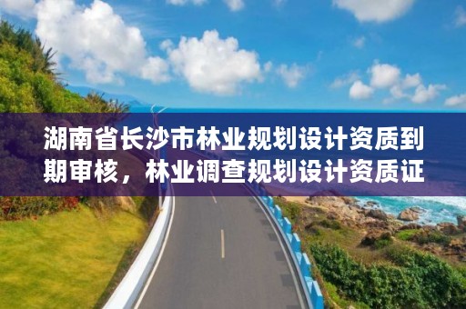 湖南省长沙市林业规划设计资质到期审核,林业调查规划设计资质证书查询