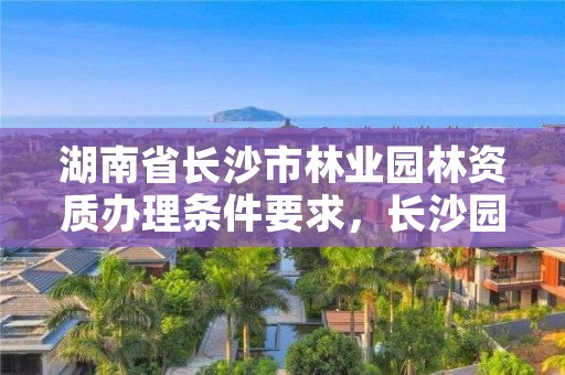 湖南省长沙市林业园林资质办理条件要求,长沙园林局属于哪个部门管
