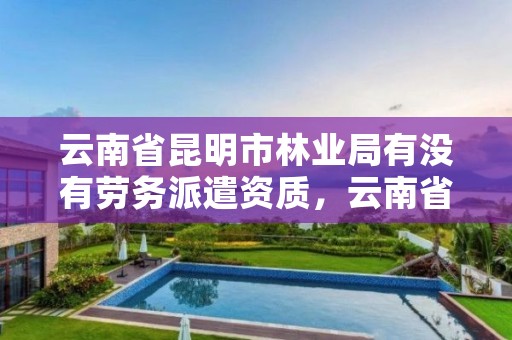 云南省昆明市林业局有没有劳务派遣资质,云南省昆明市林业局有没有劳务派遣资质的公司