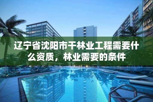 辽宁省沈阳市干林业工程需要什么资质,林业需要的条件