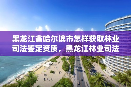 黑龙江省哈尔滨市怎样获取林业司法鉴定资质,黑龙江林业司法鉴定机构