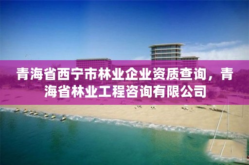青海省西宁市林业企业资质查询，青海省林业工程咨询有限公司