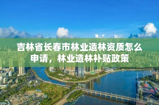 吉林省长春市林业造林资质怎么申请，林业造林补贴政策