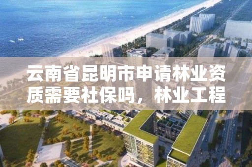 云南省昆明市申请林业资质需要社保吗,林业工程资质在哪办