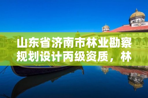 山东省济南市林业勘察规划设计丙级资质,林业勘察规划设计院