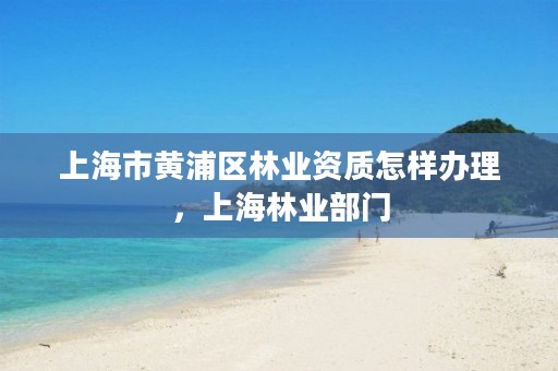 上海市黄浦区林业资质怎样办理,上海林业部门