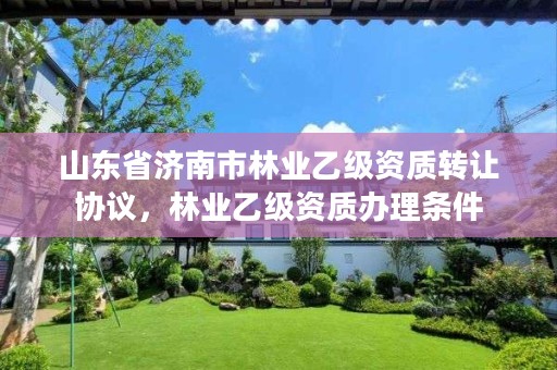 山东省济南市林业乙级资质转让协议,林业乙级资质办理条件