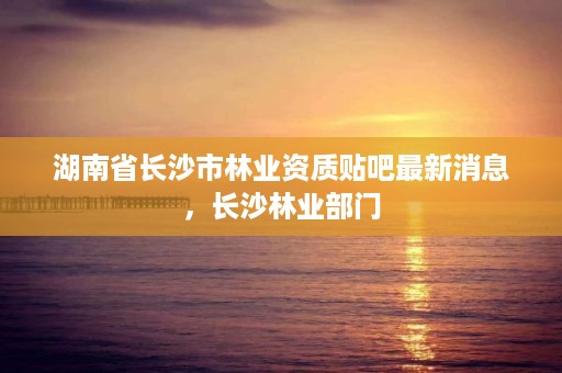 湖南省长沙市林业资质贴吧最新消息,长沙林业部门