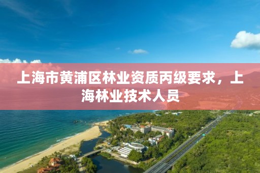 上海市黄浦区林业资质丙级要求，上海林业技术人员