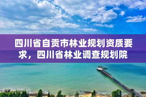 四川省自贡市林业规划资质要求,四川省林业调查规划院