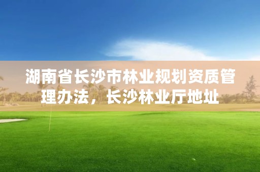 湖南省长沙市林业规划资质管理办法,长沙林业厅地址
