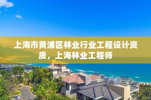 上海市黄浦区林业行业工程设计资质,上海林业工程师