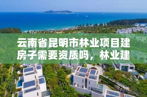 云南省昆明市林业项目建房子需要资质吗，林业建设用地手续