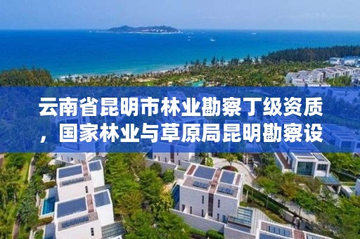云南省昆明市林业勘察丁级资质,国家林业与草原局昆明勘察设计院