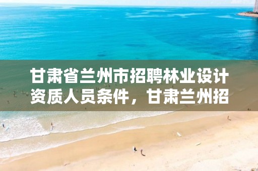 甘肃省兰州市招聘林业设计资质人员条件,甘肃兰州招聘景观园林