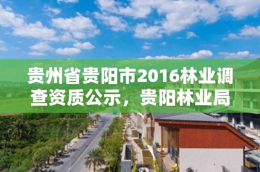 贵州省贵阳市2016林业调查资质公示,贵阳林业局官网
