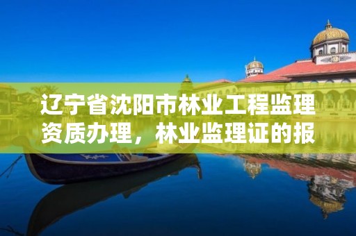 辽宁省沈阳市林业工程监理资质办理，林业监理证的报名条件