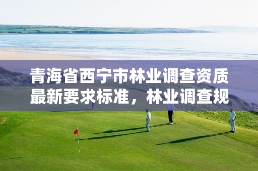 青海省西宁市林业调查资质最新要求标准，林业调查规划资质业务范围