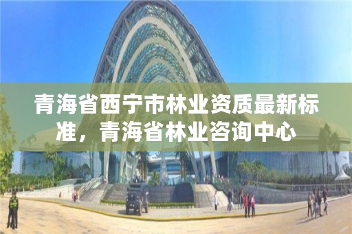 青海省西宁市林业资质最新标准，青海省林业咨询中心