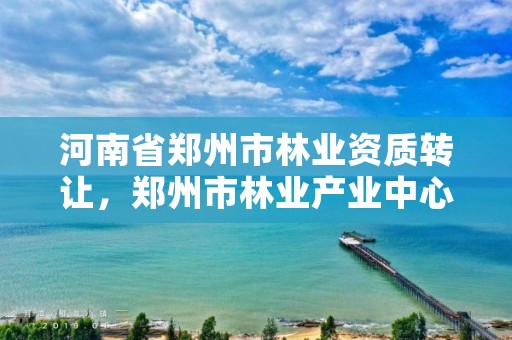 河南省郑州市林业资质转让,郑州市林业产业中心