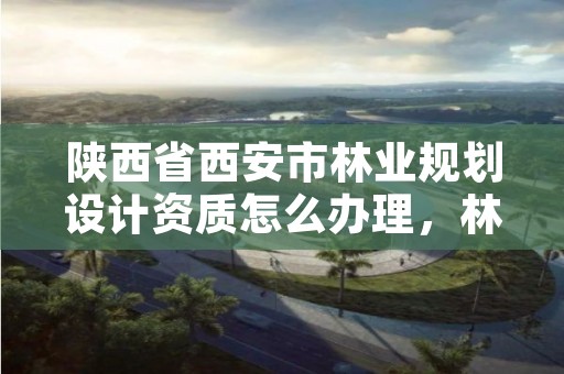 陕西省西安市林业规划设计资质怎么办理,林业规划设计院是干什么的
