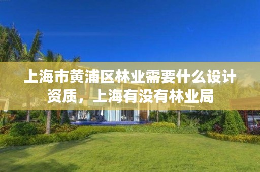 上海市黄浦区林业需要什么设计资质,上海有没有林业局