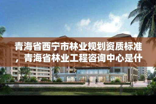青海省西宁市林业规划资质标准，青海省林业工程咨询中心是什么性质的单位