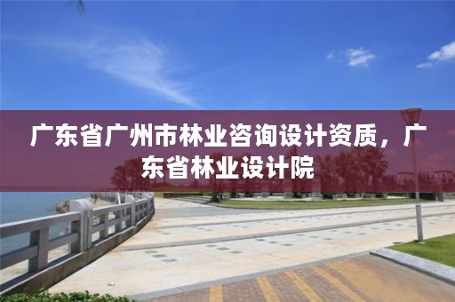 广东省广州市林业咨询设计资质,广东省林业设计院