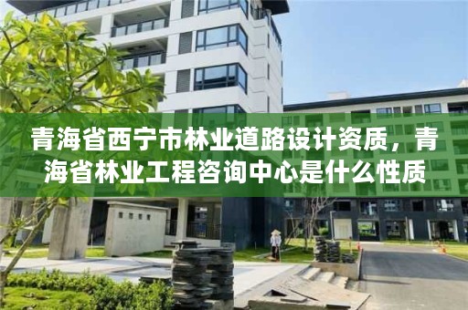 青海省西宁市林业道路设计资质，青海省林业工程咨询中心是什么性质的单位