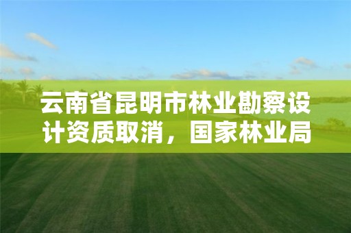云南省昆明市林业勘察设计资质取消,国家林业局昆明勘察设计院资质