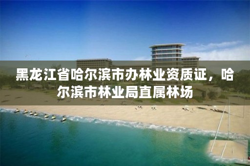 黑龙江省哈尔滨市办林业资质证,哈尔滨市林业局直属林场