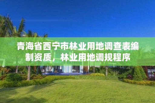 青海省西宁市林业用地调查表编制资质，林业用地调规程序