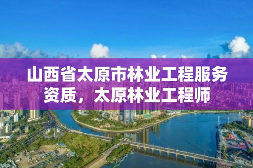 山西省太原市林业工程服务资质,太原林业工程师