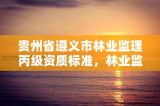 贵州省遵义市林业监理丙级资质标准，林业监理公司资质有哪些