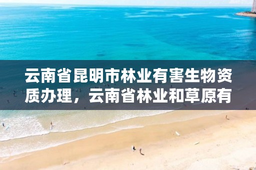 云南省昆明市林业有害生物资质办理，云南省林业和草原有害生物防治检疫局地址