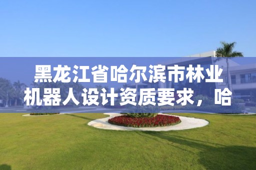 黑龙江省哈尔滨市林业机器人设计资质要求,哈尔滨林业机械厂电话