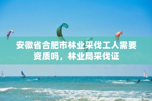 安徽省合肥市林业采伐工人需要资质吗,林业局采伐证