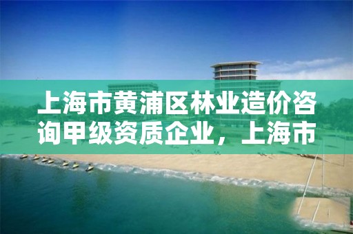 上海市黄浦区林业造价咨询甲级资质企业,上海市黄浦区林业造价咨询甲级资质企业名录