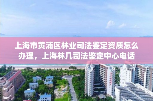 上海市黄浦区林业司法鉴定资质怎么办理，上海林几司法鉴定中心电话