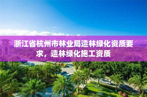 浙江省杭州市林业局造林绿化资质要求,造林绿化施工资质