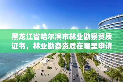 黑龙江省哈尔滨市林业勘察资质证书,林业勘察资质在哪里申请
