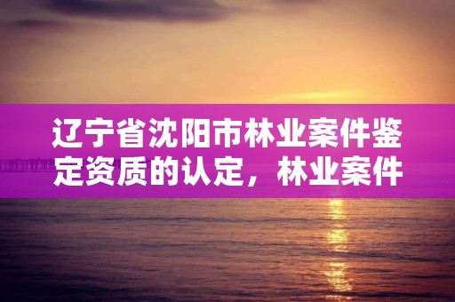 辽宁省沈阳市林业案件鉴定资质的认定,林业案件司法鉴定