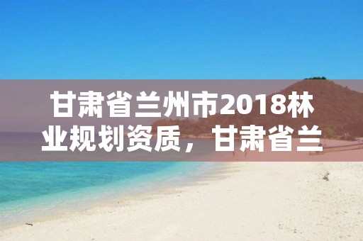 甘肃省兰州市2018林业规划资质,甘肃省兰州市林业局地址
