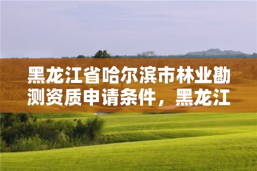 黑龙江省哈尔滨市林业勘测资质申请条件,黑龙江省林业勘察设计研究院
