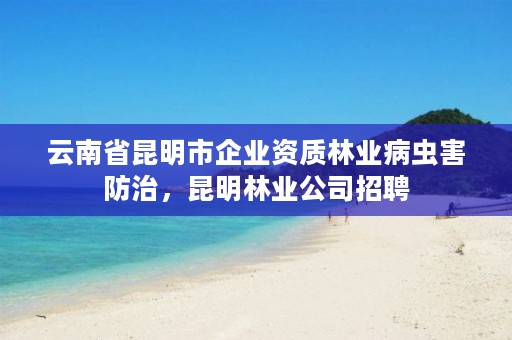云南省昆明市企业资质林业病虫害防治,昆明林业公司招聘