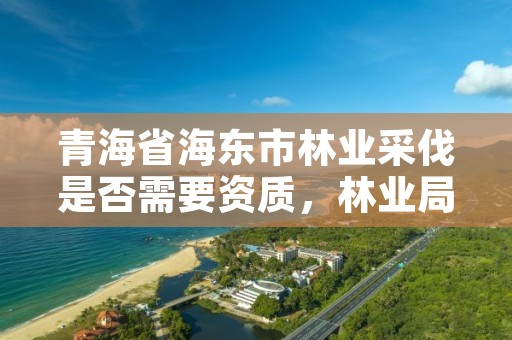 青海省海东市林业采伐是否需要资质，林业局采伐