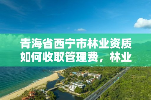 青海省西宁市林业资质如何收取管理费，林业工程资质在哪办