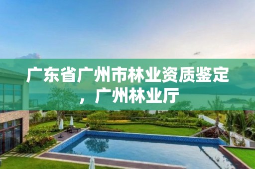 广东省广州市林业资质鉴定,广州林业厅