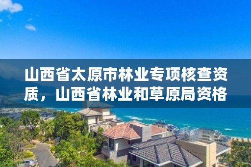 山西省太原市林业专项核查资质,山西省林业和草原局资格复审