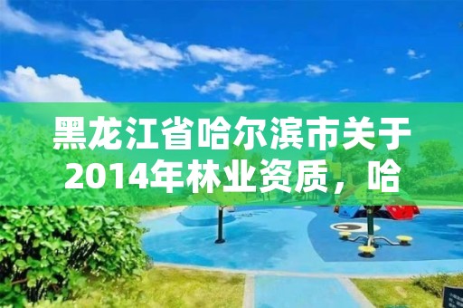 黑龙江省哈尔滨市关于2014年林业资质,哈尔滨林业局电话号码